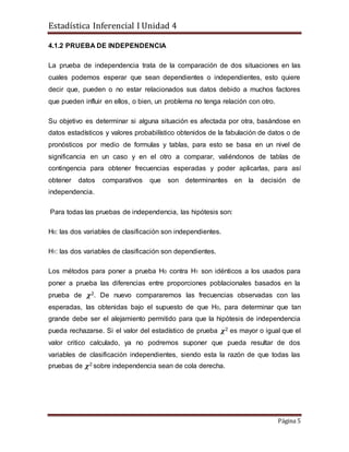 Estadística Inferencial I Unidad 4
Página 5
4.1.2 PRUEBA DE INDEPENDENCIA
La prueba de independencia trata de la comparación de dos situaciones en las
cuales podemos esperar que sean dependientes o independientes, esto quiere
decir que, pueden o no estar relacionados sus datos debido a muchos factores
que pueden influir en ellos, o bien, un problema no tenga relación con otro.
Su objetivo es determinar si alguna situación es afectada por otra, basándose en
datos estadísticos y valores probabilístico obtenidos de la fabulación de datos o de
pronósticos por medio de formulas y tablas, para esto se basa en un nivel de
significancia en un caso y en el otro a comparar, valiéndonos de tablas de
contingencia para obtener frecuencias esperadas y poder aplicarlas, para así
obtener datos comparativos que son determinantes en la decisión de
independencia.
Para todas las pruebas de independencia, las hipótesis son:
H0: las dos variables de clasificación son independientes.
H1: las dos variables de clasificación son dependientes.
Los métodos para poner a prueba H0 contra H1 son idénticos a los usados para
poner a prueba las diferencias entre proporciones poblacionales basados en la
prueba de 𝝌2. De nuevo compararemos las frecuencias observadas con las
esperadas, las obtenidas bajo el supuesto de que H0, para determinar que tan
grande debe ser el alejamiento permitido para que la hipótesis de independencia
pueda rechazarse. Si el valor del estadístico de prueba 𝝌2 es mayor o igual que el
valor critico calculado, ya no podremos suponer que pueda resultar de dos
variables de clasificación independientes, siendo esta la razón de que todas las
pruebas de 𝝌2 sobre independencia sean de cola derecha.
 