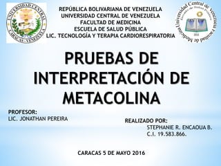REPÚBLICA BOLIVARIANA DE VENEZUELA
UNIVERSIDAD CENTRAL DE VENEZUELA
FACULTAD DE MEDICINA
ESCUELA DE SALUD PÚBLICA
LIC. TECNOLOGÍA Y TERAPIA CARDIORESPIRATORIA
CARACAS 5 DE MAYO 2016
REALIZADO POR:
STEPHANIE R. ENCAOUA B.
C.I. 19.583.866.
PROFESOR:
LIC. JONATHAN PEREIRA
PRUEBAS DE
INTERPRETACIÓN DE
METACOLINA
 