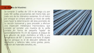 a) Prueba de Muestreo:
Se tomarán 3 varillas de 1,50 m de largo c/u por
cada 100 varillas provenientes del mismo lote, por
cada uno de los diámetros existentes. En el tramo
por ensayar se cortará además un trozo de varilla
para hacer la determinación del área promedio de
su sección transversal y para proceder a efectuar
una inspección metalúrgica macroscópica, que
consiste en someter una muestra de la varilla
cortada en forma de pequeña “tajada” de
aproximadamente 1½ cm de espesor, al ataque de
una solución de ácido clorhídrico al 50% a una
temperatura de 80° C durante una hora. El objeto
que se persigue es el de descubrir defectos de
laminación y defectos tales como grietas, poros,
inclusión de materiales extraños, etc.
 