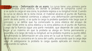 Curva fuerza - Deformación de un acero: La curva tiene una primera parte
lineal llamada zona elástica, en donde la probeta se comporta como un
si se quita la carga en esa zona, la probeta regresa a su longitud inicial. Cuando
la curva se desvía de la recta inicial, el material alcanza el punto de fluencia,
desde aquí el material comienza a adquirir una deformación permanente. A
partir de este punto, si se quita la carga la probeta quedaría más larga que al
principio; y se define que ha comenzado la zona elástica del ensayo de
El valor límite entre la zona elástica y la zona plástica es el punto de fluencia.
Luego de la fluencia sigue una parte inestable, que depende de cada acero,
llegar a un máximo en que la probeta se alarga en forma permanente y
repartida, a lo largo de toda su longitud; así la probeta muestra su punto débil,
concentrando la deformación en una zona en la cual se forma un cuello. La
deformación se concentra en la zona del cuello, provocando que la carga deje
subir. Al adelgazarse la probeta la carga queda aplicada en menor área,
provocando la ruptura.
 