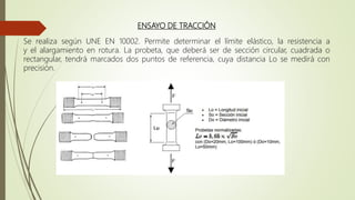 ENSAYO DE TRACCIÓN
Se realiza según UNE EN 10002. Permite determinar el límite elástico, la resistencia a
y el alargamiento en rotura. La probeta, que deberá ser de sección circular, cuadrada o
rectangular, tendrá marcados dos puntos de referencia, cuya distancia Lo se medirá con
precisión.
 