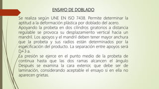 ENSAYO DE DOBLADO
Se realiza según UNE EN ISO 7438. Permite determinar la
aptitud a la deformación plástica por doblado del acero.
Apoyando la probeta en dos cilindros giratorios a distancia
regulable se provoca su desplazamiento vertical hacia un
mandril. Los apoyos y el mandril deben tener mayor anchura
que la probeta y sus radios están determinados por la
especificación del producto. La separación entre apoyos será
D+3·a.
La presión se ejerce en el punto medio de la probeta de
continua hasta que las dos ramas alcancen el ángulo
Después se examina la cara exterior, que debe ser de
laminación, considerando aceptable el ensayo si en ella no
aparecen grietas.
 