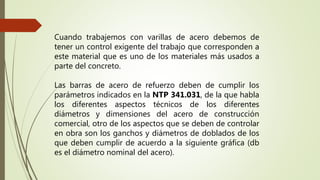 Cuando trabajemos con varillas de acero debemos de
tener un control exigente del trabajo que corresponden a
este material que es uno de los materiales más usados a
parte del concreto.
Las barras de acero de refuerzo deben de cumplir los
parámetros indicados en la NTP 341.031, de la que habla
los diferentes aspectos técnicos de los diferentes
diámetros y dimensiones del acero de construcción
comercial, otro de los aspectos que se deben de controlar
en obra son los ganchos y diámetros de doblados de los
que deben cumplir de acuerdo a la siguiente gráfica (db
es el diámetro nominal del acero).
 