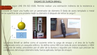ENSAYO DE DUREZA BRINELL
Se realiza según UNE EN ISO 6506. Permite realizar una estimación indirecta de la resistencia a
del material.
Consiste en hacer una huella con un penetrador de diámetro D (bola de acero templado o metal
en la superficie de una probeta medir su diámetro d después de retirar la carga F.
La dureza Brinell se define como el cociente entre la carga de ensayo y el área de la huella
considerada como un casquete esférico. Se define como HBS (con bola de acero templado) o HBW
(con bola de widia), precedidos por el valor de la dureza y seguidos por índices que precisan las
condiciones del ensayo (diámetro bola, fuerza aplicada, tiempo de ensayo).
 