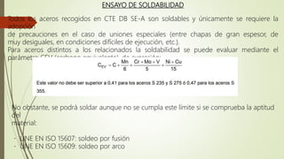 ENSAYO DE SOLDABILIDAD
Todos los aceros recogidos en CTE DB SE-A son soldables y únicamente se requiere la
adopción
de precauciones en el caso de uniones especiales (entre chapas de gran espesor, de
muy desiguales, en condiciones difíciles de ejecución, etc.).
Para aceros distintos a los relacionados la soldabilidad se puede evaluar mediante el
parámetro CEV (carbono equivalente), de expresión:
No obstante, se podrá soldar aunque no se cumpla este límite si se comprueba la aptitud
del
material:
UNE EN ISO 15607: soldeo por fusión
UNE EN ISO 15609: soldeo por arco
 