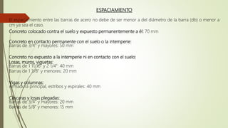 ESPACIAMIENTO
El espaciamiento entre las barras de acero no debe de ser menor a del diámetro de la barra (db) o menor a
cm ya sea el caso.
Concreto colocado contra el suelo y expuesto permanentemente a él: 70 mm
Concreto en contacto permanente con el suelo o la intemperie:
Barras de 3/4” y mayores: 50 mm
Concreto no expuesto a la intemperie ni en contacto con el suelo:
Losas, muros, viguetas:
Barras de 1 11/16” y 2 1/4”: 40 mm
Barras de 1 3/8” y menores: 20 mm
Vigas y columnas:
Armadura principal, estribos y espirales: 40 mm
Cáscaras y losas plegadas:
Barras de 3/4” y mayores: 20 mm
Barras de 5/8” y menores: 15 mm
 