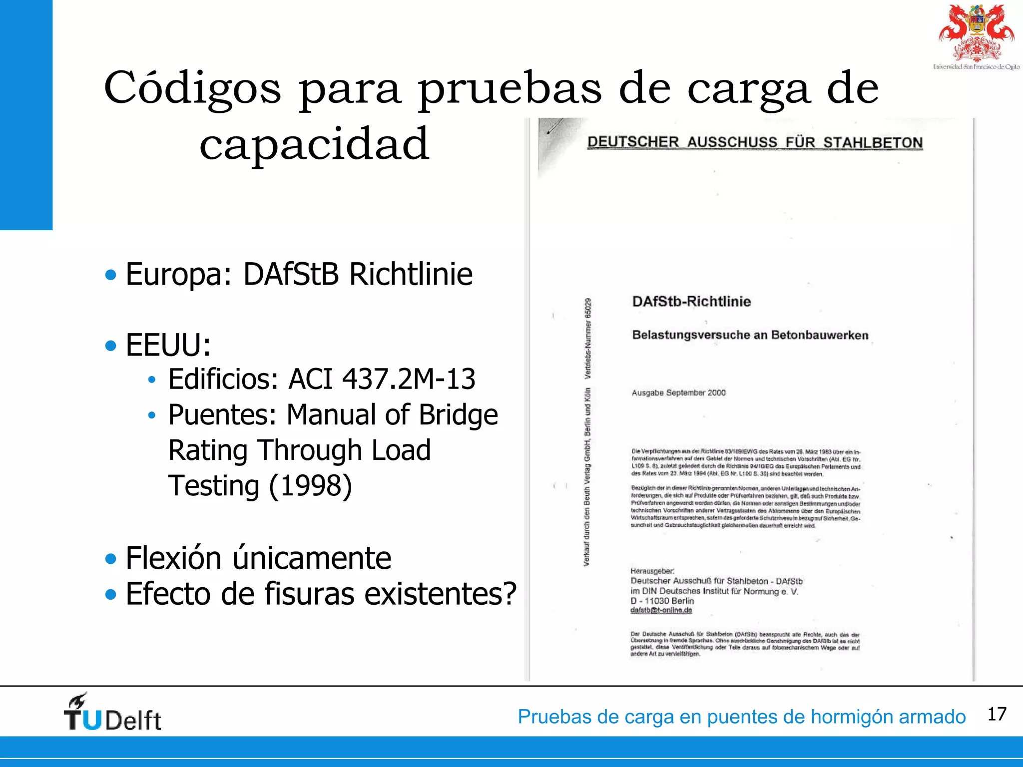 17Pruebas de carga en puentes de hormigón armado
Códigos para pruebas de carga de
capacidad
• Europa: DAfStB Richtlinie
• EEUU:
• Edificios: ACI 437.2M-13
• Puentes: Manual of Bridge
Rating Through Load
Testing (1998)
• Flexión únicamente
• Efecto de fisuras existentes?
 