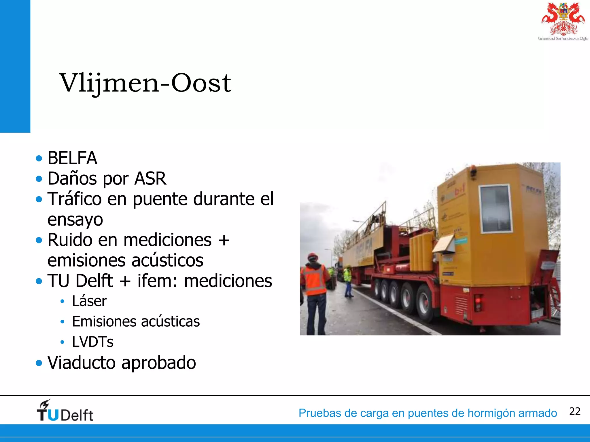 22Pruebas de carga en puentes de hormigón armado
Vlijmen-Oost
• BELFA
• Daños por ASR
• Tráfico en puente durante el
ensayo
• Ruido en mediciones +
emisiones acústicos
• TU Delft + ifem: mediciones
• Láser
• Emisiones acústicas
• LVDTs
• Viaducto aprobado
 