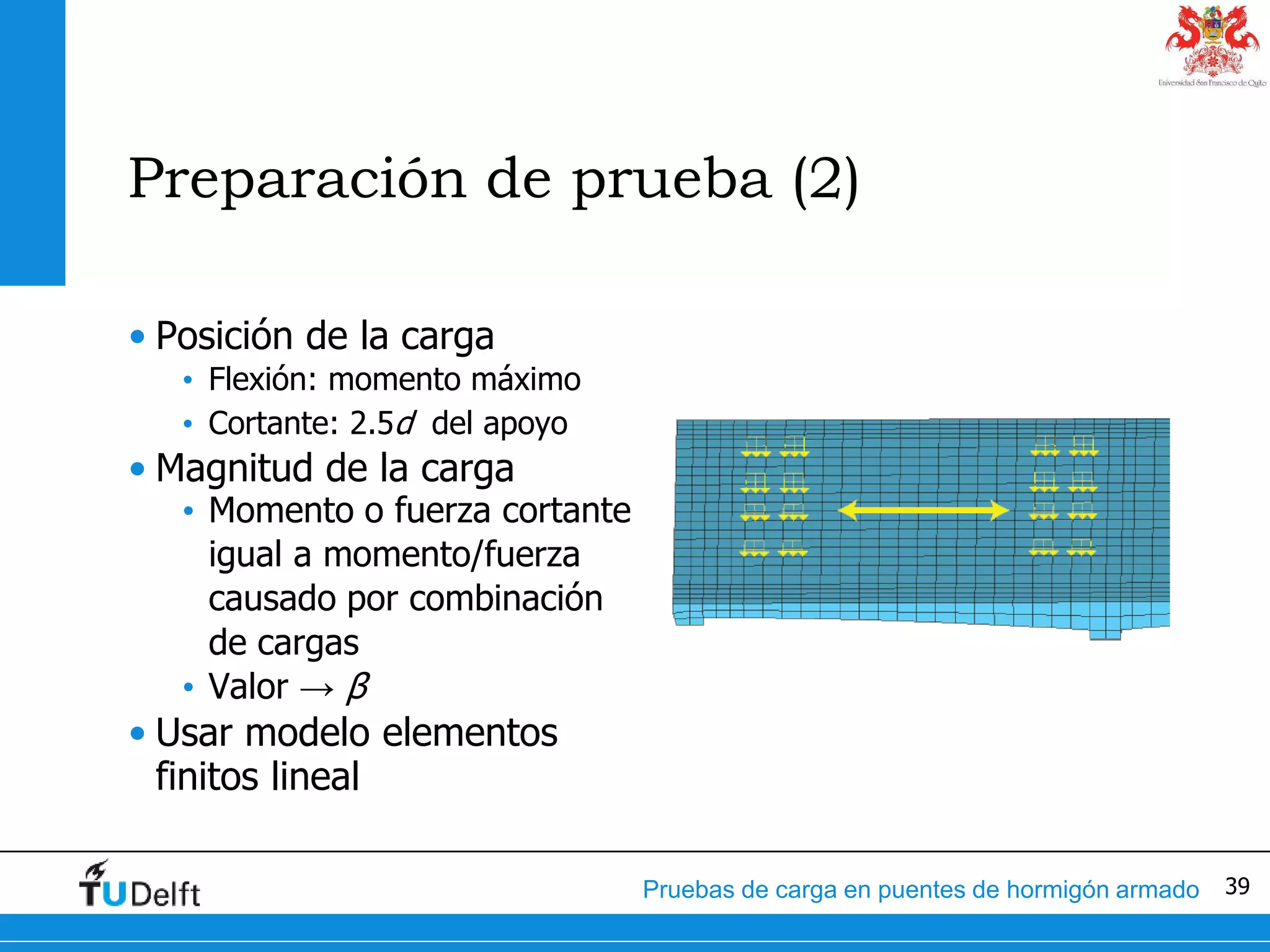 39Pruebas de carga en puentes de hormigón armado
Preparación de prueba (2)
• Posición de la carga
• Flexión: momento máximo
• Cortante: 2.5d del apoyo
• Magnitud de la carga
• Momento o fuerza cortante
igual a momento/fuerza
causado por combinación
de cargas
• Valor → β
• Usar modelo elementos
finitos lineal
 