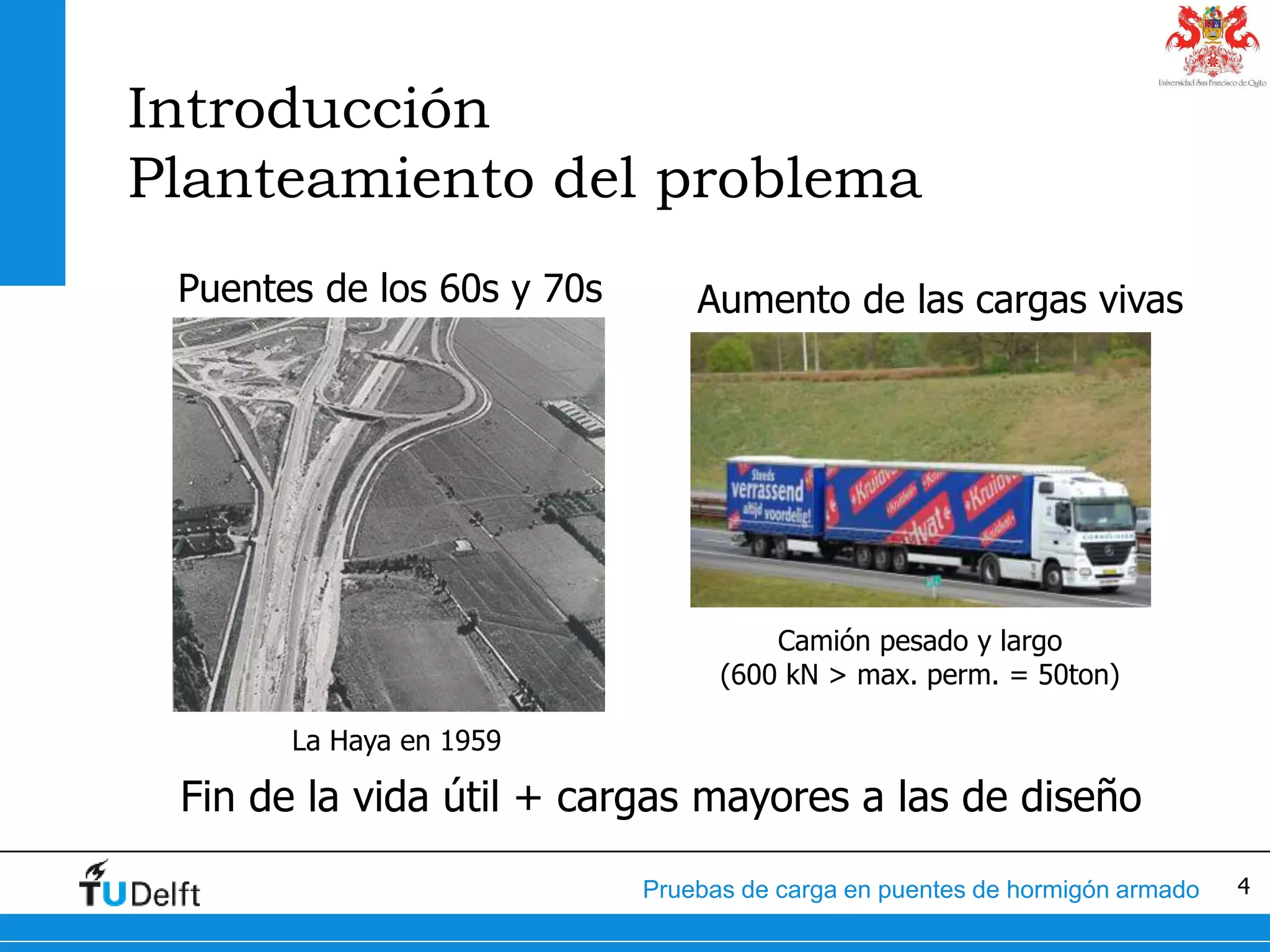 4Pruebas de carga en puentes de hormigón armado
Introducción
Planteamiento del problema
Puentes de los 60s y 70s
La Haya en 1959
Aumento de las cargas vivas
Camión pesado y largo
(600 kN > max. perm. = 50ton)
Fin de la vida útil + cargas mayores a las de diseño
 