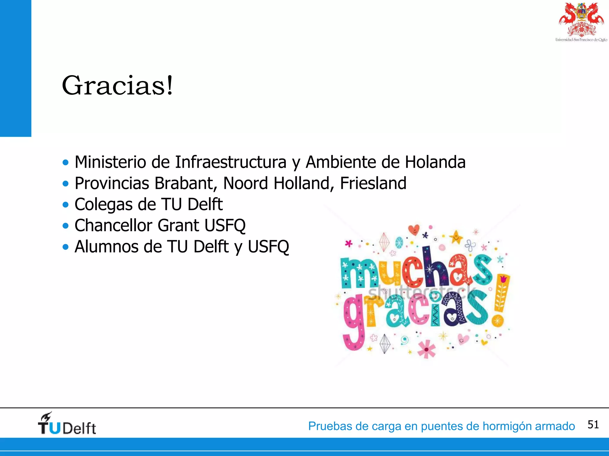 51Pruebas de carga en puentes de hormigón armado
Gracias!
• Ministerio de Infraestructura y Ambiente de Holanda
• Provincias Brabant, Noord Holland, Friesland
• Colegas de TU Delft
• Chancellor Grant USFQ
• Alumnos de TU Delft y USFQ
 