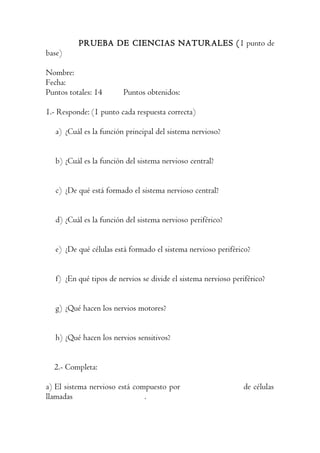 PRUEBA DE CIENCIAS NATURALES (1 punto de
base)

Nombre:
Fecha:
Puntos totales: 14       Puntos obtenidos:

1.- Responde: (1 punto cada respuesta correcta)

   a) ¿Cuál es la función principal del sistema nervioso?


   b) ¿Cuál es la función del sistema nervioso central?


   c) ¿De qué está formado el sistema nervioso central?


   d) ¿Cuál es la función del sistema nervioso periférico?


   e) ¿De qué células está formado el sistema nervioso periférico?


   f) ¿En qué tipos de nervios se divide el sistema nervioso periférico?


   g) ¿Qué hacen los nervios motores?


   h) ¿Qué hacen los nervios sensitivos?


  2.- Completa:

a) El sistema nervioso está compuesto por                       de células
llamadas                       .
 