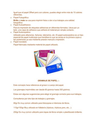 Igual que el papel Offset pero con colores, puedes elegir entre más de 10 colores
diferentes.
Papel Fotográfico:
Brillo o mate se usa para imprimir fotos o dar a tus trabajos una calidad
fotográfica.
Papel Autoadhesivo:
Para la impresión de etiquetas adhesivas en diferentes formatos. Lleva por un
lado, una capa de adhesivo que adhiere el material por simple contacto.
Papel Autocopiativo:
Utilizado para albaranes, facturas, talonarios, etc. El papel autocopiativo es un tipo
especial de papel multicopia que transfiere lo que se anota en la primera copia a
las posteriores ya sea mediante presión manual o impresión.
Papel reciclado:
Papel fabricado mediante material de papel utilizado.
GRAMAJE DE PAPEL ::
Este concepto hace referencia al grosor o cuerpo del papel.
Los gramajes imprimibles van desde 60 gramos hasta 350 gramos.
Estas son algunas sugerencias para elegir el gramaje correcto para sus trabajos.
Consultenos por otro tipo de trabajos y gramajes.
80gr Es muy común utilizarlo para fotocopias e interiores de libros.
115gr/150gr Muy utilizado en folletería (dípticos, trípticos,yers, etc...).
250gr Es muy común utilizarlo para tapas de libros simple o plastifacado brillante.
 