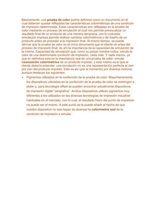 Básicamente, una prueba de color podría definirse como un documento en el
cual deberían quedar reflejadas las características colorimétricas de una condición
de impresión determinada. Estas características son reflejadas en la prueba de
color mediante un proceso de simulación el cual nos permite previsualizar un
resultado final de un producto de una manera temprana, con lo cual,esta
simulación impresa permite realizar cambios colorimétricos o de diseño de un
producto antes de proceder a la impresión final. Al mismo tiempo, se puede
afirmar que la prueba de color es el único documento que el cliente ve antes del
proceso de impresión final, de ahí la importancia de la capacidad de simulación de
la misma. Capacidad de simulación que, como su propio nombre indica, simula el
color de una determinada condición de impresión, nada más. Y nada menos, ya
que en definitiva esta es la importancia real de una prueba de color: simular
lasensación colorimétrica de un producto impreso, y esto mismo es lo que el
cliente debería entender: una simulación no es una representación perfecta al cien
por cien del producto impreso. Esto es así (por el momento) por diversos motivos,
aunque destacan los siguientes:
Pigmentos utilizados en la confección de la prueba de color: Mayoritariamente,
los dispositivos utilizados en la confección de la prueba de color se restringen a
ploter y, para tecnología offset se pueden encontrar actualmente dispositivos
de impresión digital “xerigráfica”. Ambos dispositivos utilizan pigmentos muy
diferentes a los utilizados en las diversas tecnologías de impresión industrial
habituales en el mercado, con lo cual, el resultado físico del punto de impresión
no puede ser el mismo. A este punto se le puede añadir el hecho de que
nuestro dispositivo no sea capaz de alcanzar la colorimetría real de la
condición de impresión a simular.
 