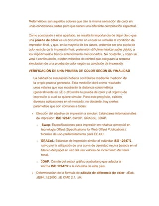 Metáméricos son aquellos colores que dan la misma sensación de color en
unas condiciones dadas pero que tienen una diferente composición espectral.
Como conclusión a este apartado, se resalta la importancia de dejar claro que
una prueba de color es un documento en el cual se simulan la condición de
impresión final, y que, en la mayoría de los casos, pretende ser una copia de
color exacta de la impresión final, pretensión difícilmentealcanzable debido a
los impedimentos físicos anteriormente mencionados. No obstante, y como se
verá a continuación, existen métodos de control que aseguran la correcta
simulación de una prueba de color según su condición de impresión.
VERIFICACIÓN DE UNA PRUEBA DE COLOR SEGÚN SU FINALIDAD
La calidad de simulación debería controlarse mediante medición de
la propia prueba generada. Esta medición dará como resultado
unos valores que nos mostrarán la distancia colorimétrica
(generalmente en ∆E o ∆H) entre la prueba de color y el objetivo de
impresión al cual se quiere simular. Para este propósito, existen
diversas aplicaciones en el mercado, no obstante, hay ciertos
parámetros que son comunes a todas:
Elección del objetivo de impresión a simular: Estándares internacionales
de impresión: ISO 12647, SWOP, GRACoL, 3DAP.
o Swop: Especificaciones para impresión en rotativa comercial en
tecnología Offset (Specifications for Web Offset Publications).
Normas de uso preferentemente para EE.UU.
o GRACoL: Estándar de impresión similar al estándar ISO 12647/2,
salvo por la utilización de una curva de densidad neutra basada en el
blanco del papel en vez del uso valores de incremento del valor
tonal.
o 3DAP: Comité del sector gráfico australiano que adapta la
norma ISO 12647/2 a la industria de este país.
Determinación de la fórmula de cálculo de diferencia de color: ∆Eab,
∆E94, ∆E2000, ∆E CMC 2:1, ∆H.
 