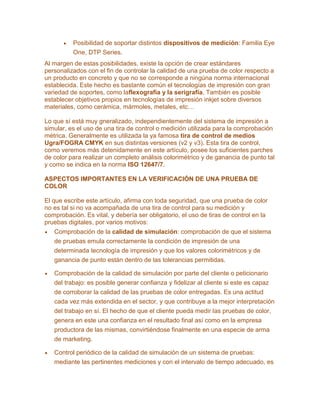 Posibilidad de soportar distintos dispositivos de medición: Familia Eye
One, DTP Series.
Al margen de estas posibilidades, existe la opción de crear estándares
personalizados con el fin de controlar la calidad de una prueba de color respecto a
un producto en concreto y que no se corresponde a ningúna norma internacional
establecida. Este hecho es bastante común el tecnologías de impresión con gran
variedad de soportes, como laflexografía y la serigrafía. También es posible
establecer objetivos propios en tecnologías de impresión inkjet sobre diversos
materiales, como cerámica, mármoles, metales, etc…
Lo que sí está muy gneralizado, independientemente del sistema de impresión a
simular, es el uso de una tira de control o medición utilizada para la comprobación
métrica. Generalmente es utilizada la ya famosa tira de control de medios
Ugra/FOGRA CMYK en sus distintas versiones (v2 y v3). Esta tira de control,
como veremos más detenidamente en este artículo, posee los suficientes parches
de color para realizar un completo análisis colorimétrico y de ganancia de punto tal
y como se indica en la norma ISO 12647/7.
ASPECTOS IMPORTANTES EN LA VERIFICACIÓN DE UNA PRUEBA DE
COLOR
El que escribe este artículo, afirma con toda seguridad, que una prueba de color
no es tal si no va acompañada de una tira de control para su medición y
comprobación. Es vital, y debería ser obligatorio, el uso de tiras de control en la
pruebas digitales, por varios motivos:
Comprobación de la calidad de simulación: comprobación de que el sistema
de pruebas emula correctamente la condición de impresión de una
determinada tecnología de impresión y que los valores colorimétricos y de
ganancia de punto están dentro de las tolerancias permitidas.
Comprobación de la calidad de simulación por parte del cliente o peticionario
del trabajo: es posible generar confianza y fidelizar al cliente si este es capaz
de corroborar la calidad de las pruebas de color entregadas. Es una actitud
cada vez más extendida en el sector, y que contribuye a la mejor interpretación
del trabajo en sí. El hecho de que el cliente pueda medir las pruebas de color,
genera en este una confianza en el resultado final así como en la empresa
productora de las mismas, convirtiéndose finalmente en una especie de arma
de marketing.
Control periódico de la calidad de simulación de un sistema de pruebas:
mediante las pertinentes mediciones y con el intervalo de tiempo adecuado, es
 