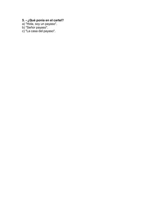 5. - ¿Qué ponía en el cartel?
a) "Hola, soy un payaso".
b) "Señor payaso".
c) "La casa del payaso".
 