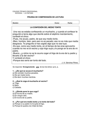 COLEGIO TÉCNICO PROFESIONAL
NOCEDAL / LA PINTANA
PRUEBA DE COMPRENSIÓN DE LECTURA
Nombre Curso: Fecha:
LA CONFESIÓN DEL MEDIO TONTO
Una vez se estaba confesando un muchacho, y cuando el confesor le
preguntó si tenía algo que decirle sobre el séptimo mandamiento,
contestó el chico:
-Pues, me acuso, padre, de que soy medio tonto.
-Bien, hombre, bien; pero eso no es pecado; eso no es más que media
desgracia. Te pregunto si has cogido algo que no sea tuyo.
-Es que, como soy medio tonto, en el tiempo de las eras aprovecho
cuando no me ve el vecino y cojo trigo suyo y lo pongo en la era de mi
padre.
-Bueno, ¿y cómo no se te ocurre coger el trigo de la era de tu padre y
llevarlo a la del vecino?
Y contestó el chico:
-Porque eso sería ser tonto del todo.
J. A. Sánchez Pérez.
Se responde Ennegreciendo una de las tres letras: a, b , c.
1. - ¿De qué se acusa el muchacho?
a) De cometer muchos pecados.
b) De ser medio tonto.
c) De decir muchas mentiras.
2. - ¿Qué le coge el muchacho al vecino?
a) Trigo.
b) Maíz.
c) Cebada.
3. - ¿Dónde pone lo que coge?
a) En la era de su madre.
b) En ningún sitio.
c) En la era de su padre.
4. - ¿Por qué era medio tonto y no tonto del todo?
a) Porque a su padre no le quita el trigo.
b) Porque le queda una mitad de listo.
 