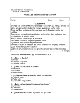 COLEGIO TÉCNICO PROFESIONAL
NOCEDAL / LA PINTANA
PRUEBA DE COMPRENSIÓN DE LECTURA
Nombre Curso: Fecha:
EL ELEFANTE
Dumbo era un elefantito muy gracioso y juguetón. Su trompa era de un
color gris-perla; la más bonita trompa que jamás se ha visto.
Pero ¡ay! Sus orejas eran tan grandes que le llegaban casi a las
rodillas.
Por eso los otros elefantes del circo se burlaban. Las burlas de sus
compañeros le ponían triste.
Entonces una ratita amiga le animaba:
-No llores; con esas orejas tú puedes volar...
-¿Por qué no? -piaron las golondrinas.
Dumbo se subió al trapecio del circo, extendió las orejas y se soltó.
¡Qué maravilla! ¡Dumbo volaba!
¡Cómo le envidiaban ahora sus grandes orejas los demás elefantes!
A. Garriga
Se responde Ennegreciendo una de las tres letras: a, b , c.
1. - ¿Cómo es Dumbo?
a) Tímido.
b) Gracioso y juguetón.
c) De fuerte carácter.
2. - ¿Cómo son las orejas de Dumbo?
a) Pequeñas.
b) Normales.
c) Muy grandes.
3. - ¿Qué era lo mejor de tener las orejas tan grandes?
a) Podía oír mejor.
b) Podía volar.
c) Que a todos les gustaban.
4. - ¿Quién era la amiga de Dumbo que le animaba?
a) Una ratita.
b) Una cierva.
c) Una elefantita.
5. - ¿Dónde se subió Dumbo la primera vez que voló?
 