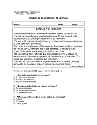 COLEGIO TÉCNICO PROFESIONAL
NOCEDAL / LA PINTANA
PRUEBA DE COMPRENSIÓN DE LECTURA
Nombre Curso: Fecha:
LEALTAD A UN HERMANO
Uno de dos hermanos que combatían en la misma compañía, en
Francia, cayó abatido por una bala alemana. El que escapó pidió
autorización a su oficial para recobrar a su hermano.
-Tal vez esté muerto -dijo el oficial-, y no tiene sentido que arriesgues
tu vida para traer el cadáver.
Pero ante sus súplicas el oficial accedió. Cuando el soldado regresó a
las líneas con su hermano sobre los hombros, el herido falleció.
-¿Ves? -dijo el oficial-. Arriesgaste la vida por nada.
-No -respondió Tom-. Hice lo que él esperaba de mí, y obtuve mi
recompensa. Cuando me acerqué y lo alcé en brazos, me dijo: "Tom,
sabía que vendrías, presentía que vendrías".
Y de eso se trata, en síntesis: alguien espera un acto bello, noble y
abnegado de nosotros; alguien espera que seamos fieles.
Walter MacPeek
Se responde Ennegreciendo una de las tres letras: a, b , c.
1. - ¿Por qué cayó abatido un hermano?
a) Por una lanza francesa.
b) Por una bala alemana.
c) Por una flecha irlandesa.
2. - ¿Qué pensó el oficial sobre aquel hermano?
a) Tal vez esté herido.
b) Tal vez no esté tan bien.
c) Tal vez esté muerto.
3. - Al final, ¿qué le sucede al herido sobre los hombros?
a) Fallece.
b) Sobrevive.
c) Queda grave.
 
