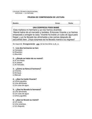 COLEGIO TÉCNICO PROFESIONAL
NOCEDAL / LA PINTANA
PRUEBA DE COMPRENSIÓN DE LECTURA
Nombre Curso: Fecha:
UNA SORPRESA PARA MAMÁ
Esta mañana mi hermano y yo nos hemos divertido.
Mamá había ido al mercado y tardaba. Entonces Vicente y yo hemos
empezado a arreglar la casa. Vicente ha traído un cubo de agua para
fregar; y yo he llevado las almohadas a las camas después de
sacudirlas bien. ¡Vaya sorpresa se ha llevado mamá a su regreso!
Se responde Ennegreciendo una de las tres letras: a, b , c.
1. - Los dos hermanos se han:
a) Cansado.
b) Divertido.
c) Aburrido.
2. - ¿Dónde se había ido su mamá?
a) A una fiesta.
b) A pasear.
c) Al mercado.
3. - ¿Cómo se llama el hermano?
a) Vicente.
b) Enrique.
c) Manuel.
4. - ¿Qué ha traído Vicente?
a) Unos juguetes.
b) Una almohada.
c) Un cubo de agua.
5. - ¿Qué ha llevado la hermana?
a) Una almohada.
b) Un cubo de agua.
c) Unos juguetes.
6. - ¿Qué se llevará su mamá?
a) Un susto.
b) Una sorpresa.
c) Un disgusto.
 