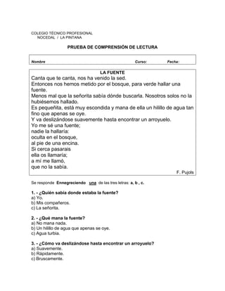 COLEGIO TÉCNICO PROFESIONAL
NOCEDAL / LA PINTANA
PRUEBA DE COMPRENSIÓN DE LECTURA
Nombre Curso: Fecha:
LA FUENTE
Canta que te canta, nos ha venido la sed.
Entonces nos hemos metido por el bosque, para verde hallar una
fuente.
Menos mal que la señorita sabía dónde buscarla. Nosotros solos no la
hubiésemos hallado.
Es pequeñita, está muy escondida y mana de ella un hilillo de agua tan
fino que apenas se oye.
Y va deslizándose suavemente hasta encontrar un arroyuelo.
Yo me sé una fuente;
nadie la hallaría:
oculta en el bosque,
al pie de una encina.
Si cerca pasarais
ella os llamaría;
a mí me llamó,
que no la sabía.
F. Pujols
Se responde Ennegreciendo una de las tres letras: a, b , c.
1. - ¿Quién sabía donde estaba la fuente?
a) Yo.
b) Mis compañeros.
c) La señorita.
2. - ¿Qué mana la fuente?
a) No mana nada.
b) Un hilillo de agua que apenas se oye.
c) Agua turbia.
3. - ¿Cómo va deslizándose hasta encontrar un arroyuelo?
a) Suavemente.
b) Rápidamente.
c) Bruscamente.
 
