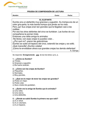 PRUEBA DE COMPRENSIÓN DE LECTURA

Nombre                                                Curso:   Fecha:

                                  EL ELEFANTE
Dumbo era un elefantito muy gracioso y juguetón. Su trompa era de un
color gris-perla; la más bonita trompa que jamás se ha visto.
Pero ¡ay! Sus orejas eran tan grandes que le llegaban casi a las
rodillas.
Por eso los otros elefantes del circo se burlaban. Las burlas de sus
compañeros le ponían triste.
Entonces una ratita amiga le animaba:
-No llores; con esas orejas tú puedes volar...
-¿Por qué no? -piaron las golondrinas.
Dumbo se subió al trapecio del circo, extendió las orejas y se soltó.
¡Qué maravilla! ¡Dumbo volaba!
¡Cómo le envidiaban ahora sus grandes orejas los demás elefantes!
                                                                  A. Garriga

Se responde Ennegreciendo una de las tres letras: a, b , c.

1. - ¿Cómo es Dumbo?
a) Tímido.
b) Gracioso y juguetón.
c) De fuerte carácter.

2. - ¿Cómo son las orejas de Dumbo?
a) Pequeñas.
b) Normales.
c) Muy grandes.

3. - ¿Qué era lo mejor de tener las orejas tan grandes?
a) Podía oír mejor.
b) Podía volar.
c) Que a todos les gustaban.

4. - ¿Quién era la amiga de Dumbo que le animaba?
a) Una ratita.
b) Una cierva.
c) Una elefantita.

5. - ¿Dónde se subió Dumbo la primera vez que voló?
a) A un árbol.
b) A un columpio.
c) A un trapecio.
 
