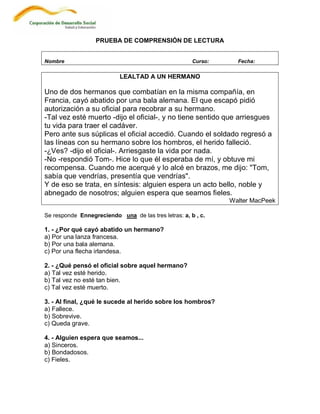 PRUEBA DE COMPRENSIÓN DE LECTURA


Nombre                                                Curso:     Fecha:

                           LEALTAD A UN HERMANO

Uno de dos hermanos que combatían en la misma compañía, en
Francia, cayó abatido por una bala alemana. El que escapó pidió
autorización a su oficial para recobrar a su hermano.
-Tal vez esté muerto -dijo el oficial-, y no tiene sentido que arriesgues
tu vida para traer el cadáver.
Pero ante sus súplicas el oficial accedió. Cuando el soldado regresó a
las líneas con su hermano sobre los hombros, el herido falleció.
-¿Ves? -dijo el oficial-. Arriesgaste la vida por nada.
-No -respondió Tom-. Hice lo que él esperaba de mí, y obtuve mi
recompensa. Cuando me acerqué y lo alcé en brazos, me dijo: "Tom,
sabía que vendrías, presentía que vendrías".
Y de eso se trata, en síntesis: alguien espera un acto bello, noble y
abnegado de nosotros; alguien espera que seamos fieles.
                                                               Walter MacPeek

Se responde Ennegreciendo una de las tres letras: a, b , c.

1. - ¿Por qué cayó abatido un hermano?
a) Por una lanza francesa.
b) Por una bala alemana.
c) Por una flecha irlandesa.

2. - ¿Qué pensó el oficial sobre aquel hermano?
a) Tal vez esté herido.
b) Tal vez no esté tan bien.
c) Tal vez esté muerto.

3. - Al final, ¿qué le sucede al herido sobre los hombros?
a) Fallece.
b) Sobrevive.
c) Queda grave.

4. - Alguien espera que seamos...
a) Sinceros.
b) Bondadosos.
c) Fieles.
 