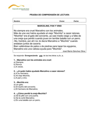 PRUEBA DE COMPRENSIÓN DE LECTURA


Nombre                                                Curso:         Fecha:

                            MARCELINO, PAN Y VINO

No siempre era cruel Marcelino con los animales.
Más de una vez había ayudado al viejo "Mochito" a cazar ratones.
"Mochito" era el gato del convento, ya casi medio ciego y a falta de
una oreja que perdió cuando joven en terrible batalla con un perro.
-No, hombre, por ahí no- le decía Marcelino a "Mochito" cuando
andaban juntos de cacería.
Bien valiéndose de palos o de piedras para tapar los agujeros,
Marcelino era una valiosa ayuda para "Mochito".
                                                          José María Sánchez Silva

Se responde Ennegreciendo una de las tres letras: a, b , c.

1. - Marcelino con los animales era cruel:
a) Siempre.
b) Nunca.
c) A veces.

2. - ¿A quién había ayudado Marcelino a cazar ratones?
a) A su hermano.
b) Al viejo Mochito.
c) A pan y vino.

3. - Mochito era:
a) Un gato.
b) El dueño del convento.
c) El hermano de Marcelino.

4. - ¿Cómo perdió la oreja Mochito?
a) Se la pilló con una puerta.
b) Se la cortó Marcelino.
c) En una batalla con un perro.
 