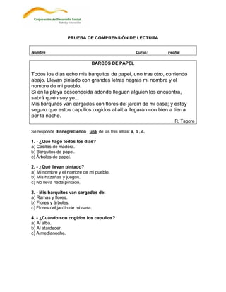 PRUEBA DE COMPRENSIÓN DE LECTURA


Nombre                                                Curso:   Fecha:

                               BARCOS DE PAPEL

Todos los días echo mis barquitos de papel, uno tras otro, corriendo
abajo. Llevan pintado con grandes letras negras mi nombre y el
nombre de mi pueblo.
Si en la playa desconocida adonde lleguen alguien los encuentra,
sabrá quién soy yo...
Mis barquitos van cargados con flores del jardín de mi casa; y estoy
seguro que estos capullos cogidos al alba llegarán con bien a tierra
por la noche.
                                                                  R. Tagore

Se responde Ennegreciendo una de las tres letras: a, b , c.

1. - ¿Qué hago todos los días?
a) Casitas de madera.
b) Barquitos de papel.
c) Árboles de papel.

2. - ¿Qué llevan pintado?
a) Mi nombre y el nombre de mi pueblo.
b) Mis hazañas y juegos.
c) No lleva nada pintado.

3. - Mis barquitos van cargados de:
a) Ramas y flores.
b) Flores y árboles.
c) Flores del jardín de mi casa.

4. - ¿Cuándo son cogidos los capullos?
a) Al alba.
b) Al atardecer.
c) A medianoche.
 