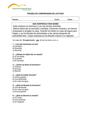 PRUEBA DE COMPRENSIÓN DE LECTURA


Nombre                                                Curso:   Fecha:

                         UNA SORPRESA PARA MAMÁ
 Esta mañana mi hermano y yo nos hemos divertido.
 Mamá había ido al mercado y tardaba. Entonces Vicente y yo hemos
empezado a arreglar la casa. Vicente ha traído un cubo de agua para
fregar; y yo he llevado las almohadas a las camas después de
sacudirlas bien. ¡Vaya sorpresa se ha llevado mamá a su regreso!

Se responde Ennegreciendo una de las tres letras: a, b , c.

1. - Los dos hermanos se han:
a) Cansado.
b) Divertido.
c) Aburrido.

2. - ¿Dónde se había ido su mamá?
a) A una fiesta.
b) A pasear.
c) Al mercado.

3. - ¿Cómo se llama el hermano?
a) Vicente.
b) Enrique.
c) Manuel.

4. - ¿Qué ha traído Vicente?
a) Unos juguetes.
b) Una almohada.
c) Un cubo de agua.

5. - ¿Qué ha llevado la hermana?
a) Una almohada.
b) Un cubo de agua.
c) Unos juguetes.

6. - ¿Qué se llevará su mamá?
a) Un susto.
b) Una sorpresa.
c) Un disgusto.
 