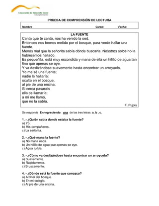 PRUEBA DE COMPRENSIÓN DE LECTURA

Nombre                                                Curso:   Fecha:

                                   LA FUENTE
Canta que te canta, nos ha venido la sed.
Entonces nos hemos metido por el bosque, para verde hallar una
fuente.
Menos mal que la señorita sabía dónde buscarla. Nosotros solos no la
hubiésemos hallado.
Es pequeñita, está muy escondida y mana de ella un hilillo de agua tan
fino que apenas se oye.
Y va deslizándose suavemente hasta encontrar un arroyuelo.
Yo me sé una fuente;
nadie la hallaría:
oculta en el bosque,
al pie de una encina.
Si cerca pasarais
ella os llamaría;
a mí me llamó,
que no la sabía.
                                                                   F. Pujols

Se responde Ennegreciendo una de las tres letras: a, b , c.

1. - ¿Quién sabía donde estaba la fuente?
a) Yo.
b) Mis compañeros.
c) La señorita.

2. - ¿Qué mana la fuente?
a) No mana nada.
b) Un hilillo de agua que apenas se oye.
c) Agua turbia.

3. - ¿Cómo va deslizándose hasta encontrar un arroyuelo?
a) Suavemente.
b) Rápidamente.
c) Bruscamente.

4. - ¿Dónde está la fuente que conozco?
a) Al final del bosque.
b) En mi colegio.
c) Al pie de una encina.
 