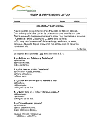 PRUEBA DE COMPRENSIÓN DE LECTURA


Nombre                                                Curso:   Fecha:

                          COLATIESA Y CASTAÑUELA

Aquí están los dos animalitos más traviesos de todo el bosque.
Con saltos y cabriolas pasan de una rama a otra sin miedo a caer.
Ahora, en otoño, buscan comida para pasar muy tranquilos el invierno.
-¡Colatiesa! -chilla Castañuela-, ¿cómo está tu nido?
-¡Oh, muy bien! -contesta Colatiesa- tengo avellanas, nueces,
bellotas... Cuando llegue el invierno me parece que no pasaré ni
hambre ni frío.
                                                                  A. Garriga

Se responde Ennegreciendo una de las tres letras: a, b , c.

1. - ¿Quiénes son Colatiesa y Castañuela?
a) Dos niñas.
b) Dos animalitos.
c) Dos cantantes.

2. - ¿Qué tiene en el nido Castañuela?
a) Avellanas, nueces, bellotas...
b) Tiene a Colatiesa.
c) No se sabe.

3. - ¿Quién dice que no pasará hambre ni frío?
a) Colatiesa.
b) Castañuela.
c) Ninguna de las dos.

4. - ¿Quién tiene en el nido avellanas, nueces...?
a) Castañuela.
b) Colatiesa.
c) Ninguna de las dos.

5. - ¿Por qué buscan comida?
a) Se aburren.
b) Para pasar el invierno.
c) Les apetece un bocado.

COLEGIO TÉCNICO PROFESIONAL
  NOCEDAL / LA PINTANA
 