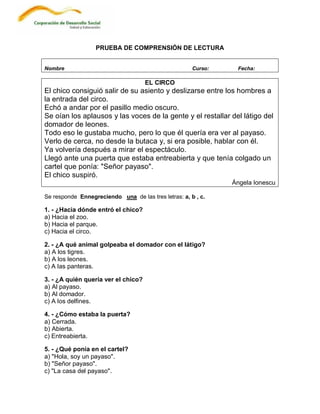 PRUEBA DE COMPRENSIÓN DE LECTURA


Nombre                                                Curso:    Fecha:

                                     EL CIRCO
El chico consiguió salir de su asiento y deslizarse entre los hombres a
la entrada del circo.
Echó a andar por el pasillo medio oscuro.
Se oían los aplausos y las voces de la gente y el restallar del látigo del
domador de leones.
Todo eso le gustaba mucho, pero lo que él quería era ver al payaso.
Verlo de cerca, no desde la butaca y, si era posible, hablar con él.
Ya volvería después a mirar el espectáculo.
Llegó ante una puerta que estaba entreabierta y que tenía colgado un
cartel que ponía: "Señor payaso".
El chico suspiró.
                                                               Ángela Ionescu

Se responde Ennegreciendo una de las tres letras: a, b , c.

1. - ¿Hacia dónde entró el chico?
a) Hacia el zoo.
b) Hacia el parque.
c) Hacia el circo.

2. - ¿A qué animal golpeaba el domador con el látigo?
a) A los tigres.
b) A los leones.
c) A las panteras.

3. - ¿A quién quería ver el chico?
a) Al payaso.
b) Al domador.
c) A los delfines.

4. - ¿Cómo estaba la puerta?
a) Cerrada.
b) Abierta.
c) Entreabierta.

5. - ¿Qué ponía en el cartel?
a) "Hola, soy un payaso".
b) "Señor payaso".
c) "La casa del payaso".
 