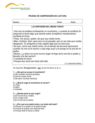 PRUEBA DE COMPRENSIÓN DE LECTURA


Nombre                                                Curso:          Fecha:

                      LA CONFESIÓN DEL MEDIO TONTO

 Una vez se estaba confesando un muchacho, y cuando el confesor le
preguntó si tenía algo que decirle sobre el séptimo mandamiento,
contestó el chico:
-Pues, me acuso, padre, de que soy medio tonto.
-Bien, hombre, bien; pero eso no es pecado; eso no es más que media
desgracia. Te pregunto si has cogido algo que no sea tuyo.
-Es que, como soy medio tonto, en el tiempo de las eras aprovecho
cuando no me ve el vecino y cojo trigo suyo y lo pongo en la era de mi
padre.
-Bueno, ¿y cómo no se te ocurre coger el trigo de la era de tu padre y
llevarlo a la del vecino?
Y contestó el chico:
-Porque eso sería ser tonto del todo.
                                                               J. A. Sánchez Pérez.

Se responde Ennegreciendo una de las tres letras: a, b , c.

1. - ¿De qué se acusa el muchacho?
a) De cometer muchos pecados.
b) De ser medio tonto.
c) De decir muchas mentiras.

2. - ¿Qué le coge el muchacho al vecino?
a) Trigo.
b) Maíz.
c) Cebada.

3. - ¿Dónde pone lo que coge?
a) En la era de su madre.
b) En ningún sitio.
c) En la era de su padre.

4. - ¿Por qué era medio tonto y no tonto del todo?
a) Porque a su padre no le quita el trigo.
b) Porque le queda una mitad de listo.
c) Porque todo lo hacía a mitad.
 