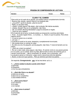 PRUEBA DE COMPRENSIÓN DE LECTURA

Nombre                                                       Curso:             Fecha:

                                  CLARA Y EL CAIMÁN
Clara entró en el cuarto de su abuela, que estaba todavía completamente dormida.
- Buenos días, abuela –saludó Clara en voz bastante alta.
- ¿Uuuuhhh? –gruñó la abuela- ¿Qué te ocurre?
- Nada, no me pasa nada.
- ¿Nada? ¿Estás segura? Me alegro –dijo la abuela- Me habías asustado.
- ¿Sabes, abuela? Hoy es mi cumpleaños –dijo Clara.
- ¡Ah, es verdad! ¡Muchas felicidades! Luego te compraré un regalo.
- ¿Qué me vas a regalar?
En el calorcito de la cama, la abuela estaba ya empezando a sentirse adormilada.
- Pues... te puedo regalar libros... o un jersey... o... Bueno, lo que tú quieras. Pero ahora
déjame dormir.
- Lo que yo quiero es un caimán.
- ¡Un qué...?
La abuela se sentó en la cama, despierta y completamente horrorizada.
- ¡No puedes tener un caimán en casa!
- Es sólo una cría. Es pequeño; así de pequeño –dijo Clara. Y marcó el tamaño con los
dedos.
- ¿Qué van a decir tus padres?
- No van a decir nada, estoy segura –dijo Clara-. El caimán vivirá en una pecera grande
en mi cuarto y yo lo cuidaré. Será muy fácil. Me ha dicho el chico de la tienda que un
caimán come de todo... ¿Me lo comprarás? Di, abuela, me lo comprarás, ¿eh?.
La abuela lo pensó un momento. Luego volvió a escurrirse entre las sábanas:
- Bueno, si eso es lo que quieres... Pero ya veremos qué dicen tus padres.

Se responde Ennegreciendo una de las tres letras: a, b , c.

1. - ¿Cómo estaba la abuela cuando entró Clara?
a) Dormida
b) Despierta
c) Con los ojos entreabiertos

2. - ¿Qué dijo Clara a su abuela?
a) Que era su santo
b) Que era su cumpleaños
c) Que estaba enferma

3. - ¿Qué quería Clara?
a) Un cachorro
b) Un gato
c) Un caimán

4. - ¿Qué come el caimán?
a) De todo
b) Chocolate
c) Dulces
 