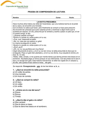 PRUEBA DE COMPRENSIÓN DE LECTURA


Nombre                                                    Curso:            Fecha:

                                  LA RATITA PRESUMIDA
Hace muchos años había una ratita tan hacendosa, que una mañana barría en el portal
de su casa y se encontró una moneda.
Con el dinero no sabía qué hacer, pero finalmente se compró un lazo para presumir.
Se encontró tan preciosa que quiso casarse pronto y enamorar a algún tonto que la
quisiese por esposa. Un día, presumía por la ventana y acertó a pasar un pato que, el ver
a nuestra amiga, le dijo:
-¿Quieres casarte conmigo?
-Quizá sí o quizás no; antes quiero oír tu voz.
-¡Cua, cua! -respondió el patito.
-¡No, no, más que voz parece un grillo!
Lo mismo le preguntó un cerdo.
-Quizá sí o quizás no; antes quiero oír tu voz.
-¡Gruñ, gruñ!
-¡Oh, no, no, tus gruñidos son muy fieros!
Llegó rebuznando el asno y, al oír su voz tan ronca, la ratita presumida le dice que no
enseguida. Pasa un gato bien plantado y, al oír su voz divina, muy coqueta lo remira y le
dice: Si, mi vida.
-Ratita, ratita, amada, si me quieres por marido tienes que darme primero tres besos en el
sombrero. Asustada pega un brinco porque ve sus intenciones. Con las prisas se le cae el
lazo y lo recoge don gato. Esta historia mal termina: la ratita fue cogida de un zarpazo y,
de ella, sólo queda el lazo sobre la mesa... del gato.

Se responde Ennegreciendo una de las tres letras: a, b , c.

1. - ¿Qué se encontró la ratita presumida?
a) Un collar de perlas.
b) Una moneda.
c) Un trozo de comida.
2. - ¿Qué se compró la ratita?
a) Un lazo.
b) Un collar.
c) Un anillo.

3. - ¿Cómo era la voz del asno?
a) Suave.
b) Ronca.
c) Tímida.
4. - ¿Qué le dijo el gato a la ratita?
a) Que cantara.
b) Que le diera un beso.
c) Que le diera tres besos en el sombrero.
 