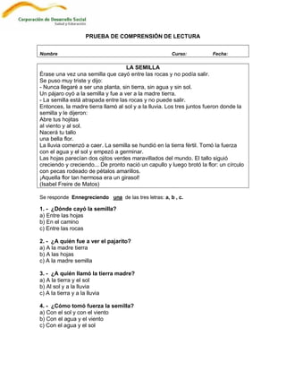PRUEBA DE COMPRENSIÓN DE LECTURA


Nombre                                                Curso:            Fecha:

                                    LA SEMILLA
Érase una vez una semilla que cayó entre las rocas y no podía salir.
Se puso muy triste y dijo:
- Nunca llegaré a ser una planta, sin tierra, sin agua y sin sol.
Un pájaro oyó a la semilla y fue a ver a la madre tierra.
- La semilla está atrapada entre las rocas y no puede salir.
Entonces, la madre tierra llamó al sol y a la lluvia. Los tres juntos fueron donde la
semilla y le dijeron:
Abre tus hojitas
al viento y al sol.
Nacerá tu tallo
una bella flor.
La lluvia comenzó a caer. La semilla se hundió en la tierra fértil. Tomó la fuerza
con el agua y el sol y empezó a germinar.
Las hojas parecían dos ojitos verdes maravillados del mundo. El tallo siguió
creciendo y creciendo... De pronto nació un capullo y luego brotó la flor: un círculo
con pecas rodeado de pétalos amarillos.
¡Aquella flor tan hermosa era un girasol!
(Isabel Freire de Matos)

Se responde Ennegreciendo una de las tres letras: a, b , c.

1. - ¿Dónde cayó la semilla?
a) Entre las hojas
b) En el camino
c) Entre las rocas

2. - ¿A quién fue a ver el pajarito?
a) A la madre tierra
b) A las hojas
c) A la madre semilla

3. - ¿A quién llamó la tierra madre?
a) A la tierra y el sol
b) Al sol y a la lluvia
c) A la tierra y a la lluvia

4. - ¿Cómo tomó fuerza la semilla?
a) Con el sol y con el viento
b) Con el agua y el viento
c) Con el agua y el sol
 