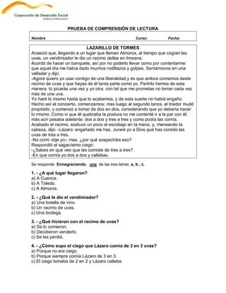 PRUEBA DE COMPRENSIÓN DE LECTURA

Nombre                                                Curso:      Fecha:

                            LAZARILLO DE TORMES
Acaeció que, llegando a un lugar que llaman Almorox, al tiempo que cogían las
uvas, un vendimiador le dio un racimo dellas en limosna.
Acordó de hacer un banquete, así por no poderlo llevar como por contentarme:
que aquel día me había dado muchos rodillazos y golpes. Sentámonos en una
valladar y dijo:
-Agora quiero yo usar contigo de una liberalidad,y es que ambos comamos deste
racimo de uvas y que hayas de él tanta parte como yo. Partirlo hemos de esta
manera: tú picarás una vez y yo otra, con tal que me prometas no tomar cada vez
más de una uva.
Yo haré lo mismo hasta que lo acabemos, y de esta suerte no habrá engaño.
Hecho así el concierto, comenzamos; mas luego al segundo lance, el traidor mudó
propósito, y comenzó a tomar de dos en dos, considerando que yo debería hacer
lo mismo. Como vi que él quebraba la postura no me contenté ir a la par con él;
más aún pasaba adelante: dos a dos y tres a tres y como podía las comía.
Acabado el racimo, sostuvo un poco el escobajo en la mano, y, meneando la
cabeza, dijo: -Lázaro: engañado me has. Juraré yo a Dios que has comido las
uvas de tres a tres.
-No comí -dije yo-; mas, ¿por qué sospecháis eso?
Respondió el sagacísimo ciego:
-¿Sabes en qué veo que las comiste de tres a tres?
-En que comía yo dos a dos y callabas.

Se responde Ennegreciendo una de las tres letras: a, b , c.

1. - ¿A qué lugar llegaron?
a) A Cuenca.
b) A Toledo.
c) A Almorox.

2. - ¿Qué le dio el vendimiador?
a) Una botella de vino.
b) Un racimo de uvas.
c) Una bodega.

3. - ¿Qué hicieron con el racimo de uvas?
a) Se lo comieron.
b) Decidieron venderlo.
c) Se les perdió.

4. - ¿Cómo supo el ciego que Lázaro comía de 3 en 3 uvas?
a) Porque no era ciego.
b) Porque siempre comía Lázaro de 3 en 3.
c) El ciego tomaba de 2 en 2 y Lázaro callaba.
 