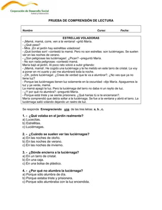 PRUEBA DE COMPRENSIÓN DE LECTURA


Nombre                                                    Curso:            Fecha:

                                   ESTRELLAS VOLADORAS
- ¡Mamá, mamá, corre, ven a la ventana! –gritó María.
- ¿Qué pasa?
- Mira. ¡En el jardín hay estrellitas voladoras!
- ¡Qué bonitas son! –contestó la mamá. Pero no son estrellas: son luciérnagas. Se suelen
ver en las noches de verano.
- ¿Son peligrosas las luciérnagas!. ¿Pican? –preguntó María.
- No son nada peligrosas –contestó mamá.
María bajó al jardín. Al poco rato volvió a subir gritando:
- ¡Mamá, mamá!. He cogido una luciérnaga y la he metido en este tarro de cristal. La voy
a poner en mi cuarto y así me alumbrará toda la noche.
- ¡Oh, pobre luciérnaga!. ¿Crees de verdad que te va a alumbrar?. ¿No ves que ya no
tiene luz?
- Porque las luciérnagas tienen luz solamente en la oscuridad –dijo María. Apaguemos la
luz y ya verás, mamá.
La mamá apagó la luz. Pero la luciérnaga del tarro no daba ni un rayito de luz.
- ¿Y por qué no alumbra? –preguntó María.
- Porque está triste y se siente prisionera. ¿Qué harías tú si te encerraran?.
María comprendió que debía soltar a la luciérnaga. Se fue a la ventana y abrió el tarro. La
luciérnaga salió volando dejando un rastro de luz.

Se responde Ennegreciendo una de las tres letras: a, b , c.

1. - ¿Qué volaba en el jardín realmente?
a) Lucecitas.
b) Estrellitas.
c) Luciérnagas.

2. - ¿Cuándo se suelen ver las luciérnagas?
a) En las noches de otoño.
b) En las noches de verano.
c) En las noches de invierno.

3. - ¿Dónde encierra a la luciérnaga?
a) En un tarro de cristal.
b) En una caja.
c) En una bolsa de plástico.

4. - ¿Por qué no alumbra la luciérnaga?
a) Porque sólo alumbra de día.
b) Porque estaba triste y prisionera.
c) Porque sólo alumbraba con la luz encendida.
 