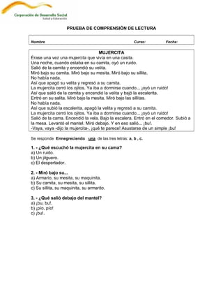 PRUEBA DE COMPRENSIÓN DE LECTURA


Nombre                                                Curso:         Fecha:

                                     MUJERCITA
Érase una vez una mujercita que vivía en una casita.
Una noche, cuando estaba en su camita, oyó un ruido.
Salió de la camita y encendió su velita.
Miró bajo su camita. Miró bajo su mesita. Miró bajo su sillita.
No había nada.
Así que apagó su velita y regresó a su camita.
La mujercita cerró los ojitos. Ya iba a dormirse cuando... ¡oyó un ruido!
Así que salió de la camita y encendió la velita y bajó la escalerita.
Entró en su salita. Miró bajo la mesita. Miró bajo las sillitas.
No había nada.
Así que subió la escalerita, apagó la velita y regresó a su camita.
La mujercita cerró los ojitos. Ya iba a dormirse cuando... ¡oyó un ruido!
Salió de la cama. Encendió la vela. Bajo la escalera. Entró en el comedor. Subió a
la mesa. Levantó el mantel. Miró debajo. Y en eso salió... ¡bu!.
-Vaya, vaya -dijo la mujercita-, ¡qué te parece! Asustarse de un simple ¡bu!

Se responde Ennegreciendo una de las tres letras: a, b , c.

1. - ¿Qué escuchó la mujercita en su cama?
a) Un ruido.
b) Un jilguero.
c) El despertador.

2. - Miró bajo su...
a) Armario, su mesita, su maquinita.
b) Su camita, su mesita, su sillita.
c) Su sillita, su maquinita, su armarito.

3. - ¿Qué salió debajo del mantel?
a) ¡bu, bu!.
b) ¡pío, pío!
c) ¡bu!.
 
