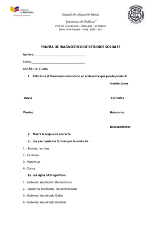 Escuela de educación básica
“provincia de Orellana”
JOYA DE LOS SACHAS – ORELLANA – ECUADOR
Barrio 9 de Octubre – Teléf. 2899 - 112
PRUEBA DE DIAGNOSTICO DE ESTUDIOS SOCIALES
Nombre:________________________________
Fecha:_________________________________
Año básico: Cuarto.
1. Relaciona el fenómeno natural con en el desastre que puede producir
Inundaciones
Lluvia Tornados
Vientos Huracanes
Deslizamientos
2. Marca la respuesta correcta
a) Las parroquias se forman por la unión de:
1.- Barrios, recintos
2.- Cantones
3.- Provincias
4.- Zonas
b) Las siglas GAD significan.
1.- Gobierno Autónomo Democrático
2.- Gobierno Autónomo Descentralizado
3.- Gobierno Acreditado Doble
4.- Gobierno Acreditado Dividido
 