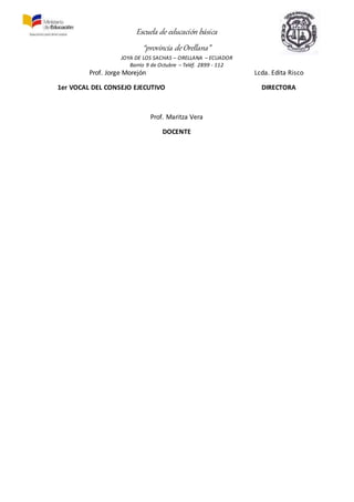 Escuela de educación básica
“provincia de Orellana”
JOYA DE LOS SACHAS – ORELLANA – ECUADOR
Barrio 9 de Octubre – Teléf. 2899 - 112
Prof. Jorge Morejón Lcda. Edita Risco
1er VOCAL DEL CONSEJO EJECUTIVO DIRECTORA
Prof. Maritza Vera
DOCENTE
 