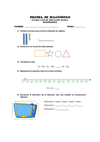 PRUEBA DE DIAGNÓSTICO
                     CUARTO AÑO DE EDUCACIÓN BÁSICA
                              MATEMÁTICA

NOMBRE: _______________________________________________         FECHA: ______________

   11. Escribe el número que se forma utilizando las regletas



                             =_________________


   12. Encierra en un círculo las líneas abiertas




   13. Compelta la serie

                            1a – 2b – 3c – 4d - _____ - 6f – 7g

   14. Representa la siguiente resta en la recta numérica




                                        73 – 8 = _____


   15. Encuentra el perímetro de la televisión. Usa una medida no convencional
       (lápices)

                                     Perímetro = lado + lado + lado + lado
                                     Perímetro = _____ + _____ + _____ + _____
                                     Perímetro = _____________
 