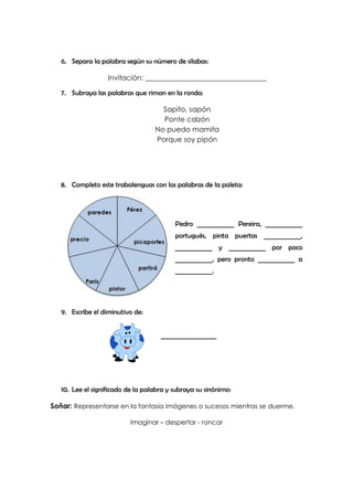 6. Separa la palabra según su número de sílabas:

                   Invitación: __________________________________

   7. Subraya las palabras que riman en la ronda:

                                     Sapito, sapón
                                     Ponte calzón
                                   No puedo mamita
                                   Porque soy pipón




   8. Completo este trabalenguas con las palabras de la paleta:




                                          Pedro ____________ Pereira, ____________
                                          portugués, pinta puertas ____________,
                                          ____________ y ____________ por poco
                                          ____________, pero pronto ____________ a
                                          ____________.




   9. Escribe el diminutivo de:


                                     __________________




   10. Lee el significado de la palabra y subraya su sinónimo:

Soñar: Representarse en la fantasía imágenes o sucesos mientras se duerme.

                           Imaginar – despertar - roncar
 