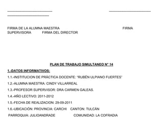 -----------------------------------------                           --------------------------------------
--------------------------------------


FIRMA DE LA ALUMNA MAESTRA                                                      FIRMA
SUPERVISORA       FIRMA DEL DIRECTOR




                                      PLAN DE TRABAJO SIMULTANEO N° 14
1.-DATOS INFORMATIVOS:
1.1.-INSTITUCION DE PRÁCTICA DOCENTE: “RUBÉN ULPIANO FUERTES”
1.2.-ALUMNA MAESTRA: CINDY VILLARREAL
1.3.-PROFESOR SUPERVISOR: DRA CARMEN GALEAS.
1.4.-AÑO LECTIVO: 2011-2012
1.5.-FECHA DE REALIZACION: 29-09-2011
1.6.-UBICACIÓN: PROVINCIA: CARCHI               CANTON: TULCÁN
PARROQUIA: JULIOANDRADE                           COMUNIDAD: LA COFRADIA
 