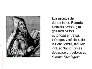 • Los escritos del
denominado Pseudo
Dionisio Areopagita
gozaron de total
autoridad entre los
teólogos y místicos de
la Edad Media, aquien
incluso Santo Tomás
dedica un artículo de su
Summa Theologiae
,
 