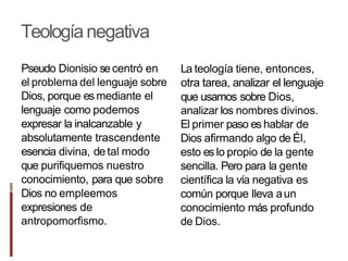 Teologíanegativa
Pseudo Dionisio secentró en
el problema del lenguaje sobre
Dios, porque es mediante el
lenguaje como podemos
expresar la inalcanzable y
absolutamente trascendente
esencia divina, detal modo
que purifiquemos nuestro
conocimiento, para que sobre
Dios no empleemos
expresiones de
antropomorfismo.
La teología tiene, entonces,
otra tarea, analizar el lenguaje
que usamos sobre Dios,
analizar los nombres divinos.
El primer paso es hablar de
Dios afirmando algo de Él,
esto es lo propio de la gente
sencilla. Pero para la gente
científica la vía negativa es
común porque Ileva aun
conocimiento más profundo
de Dios.
 