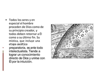 • Todos los seres y en
especial el hombre
proceden de Dios como de
su principio creador, y
todos deben retornar a Él
como a su último fin. Su
mística, que incluye una
etapa ascética
• preparatoria, es ante todo
intelectualista. Tiende a
lograr un conocimiento
directo de Dios y unirse con
Él por la intuición.
 