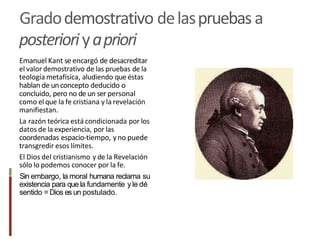 Gradodemostrativo delaspruebasa
posterioriyapriori
Emanuel Kant se encargó de desacreditar
el valor demostrativo de las pruebas de la
teología metafísica, aludiendo que éstas
hablan de unconcepto deducido o
concluido, pero no de un ser personal
como el que la fe cristiana y la revelación
manifiestan.
La razón teórica está condicionada por los
datos de la experiencia, por las
coordenadas espacio-tiempo, yno puede
transgredir esos límites.
El Dios del cristianismo y de la Revelación
sólo lo podemos conocer por la fe.
Sin embargo, la moral humana reclama su
existencia para que la fundamente yle dé
sentido =Dios es un postulado.
 